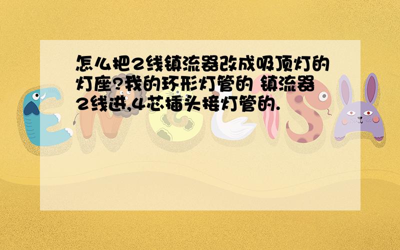 怎么把2线镇流器改成吸顶灯的灯座?我的环形灯管的 镇流器2线进,4芯插头接灯管的.