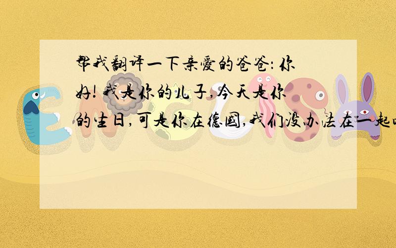 帮我翻译一下亲爱的爸爸： 你好! 我是你的儿子,今天是你的生日,可是你在德国,我们没办法在一起吃蛋糕、唱生日歌了,我只好