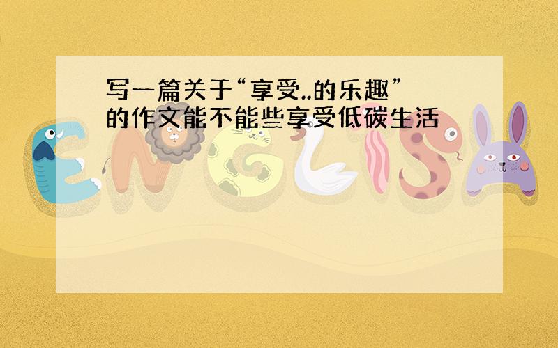 写一篇关于“享受..的乐趣”的作文能不能些享受低碳生活