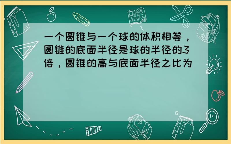 一个圆锥与一个球的体积相等，圆锥的底面半径是球的半径的3倍，圆锥的高与底面半径之比为（　　）