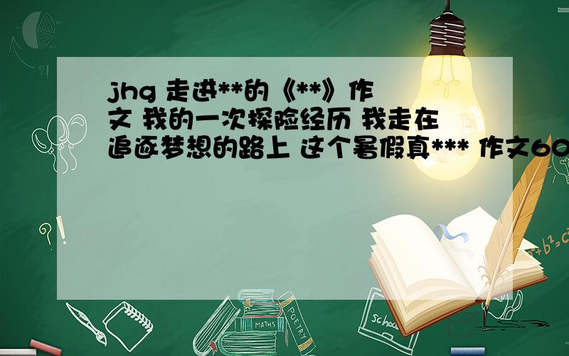 jhg 走进**的《**》作文 我的一次探险经历 我走在追逐梦想的路上 这个暑假真*** 作文600字