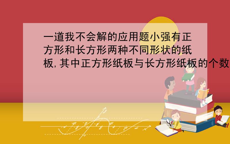 一道我不会解的应用题小强有正方形和长方形两种不同形状的纸板,其中正方形纸板与长方形纸板的个数之比为2：5.他用这些纸板做