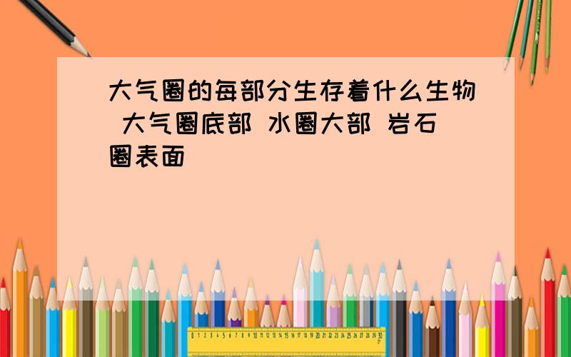 大气圈的每部分生存着什么生物 大气圈底部 水圈大部 岩石圈表面