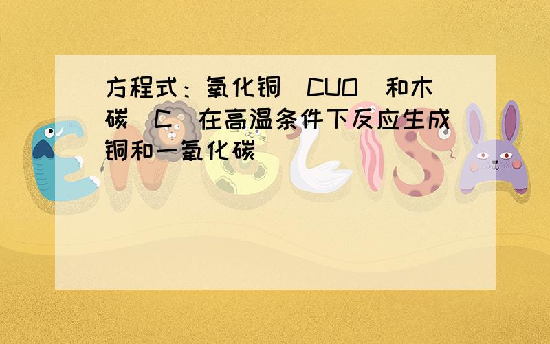 方程式：氧化铜（CUO）和木碳（C）在高温条件下反应生成铜和一氧化碳