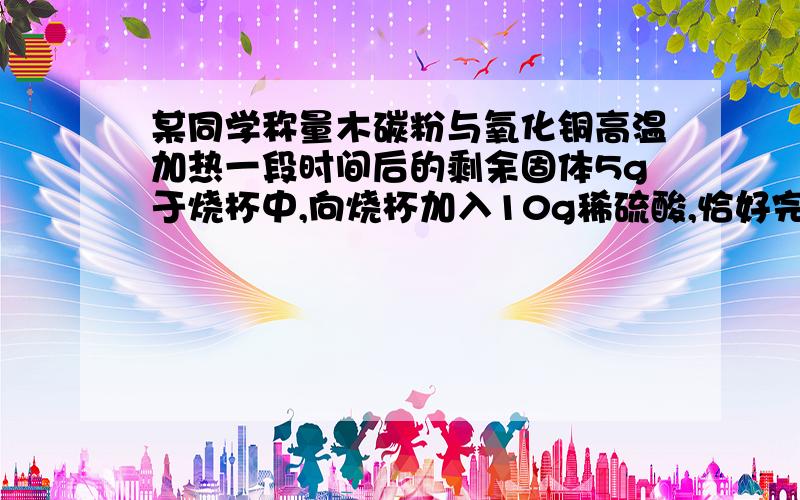 某同学称量木碳粉与氧化铜高温加热一段时间后的剩余固体5g于烧杯中,向烧杯加入10g稀硫酸,恰好完全反...