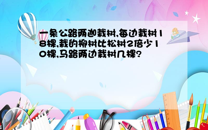 一条公路两迦栽树,每边栽树18棵,栽的柳树比松树2倍少10棵,马路两边栽树几棵?