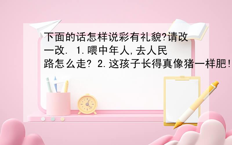 下面的话怎样说彩有礼貌?请改一改. 1.喂中年人,去人民路怎么走? 2.这孩子长得真像猪一样肥!