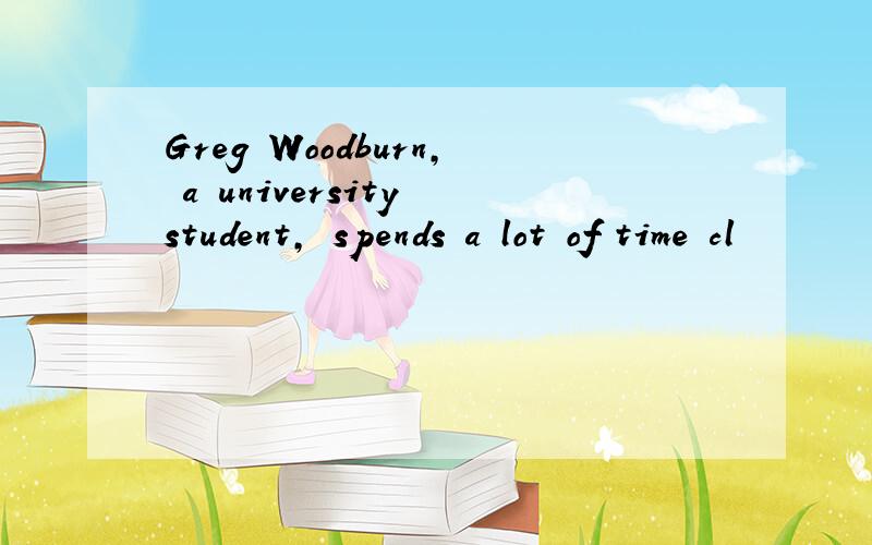 Greg Woodburn, a university student, spends a lot of time cl