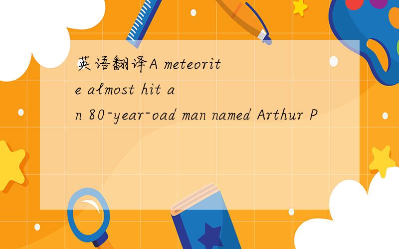 英语翻译A meteorite almost hit an 80-year-oad man named Arthur P