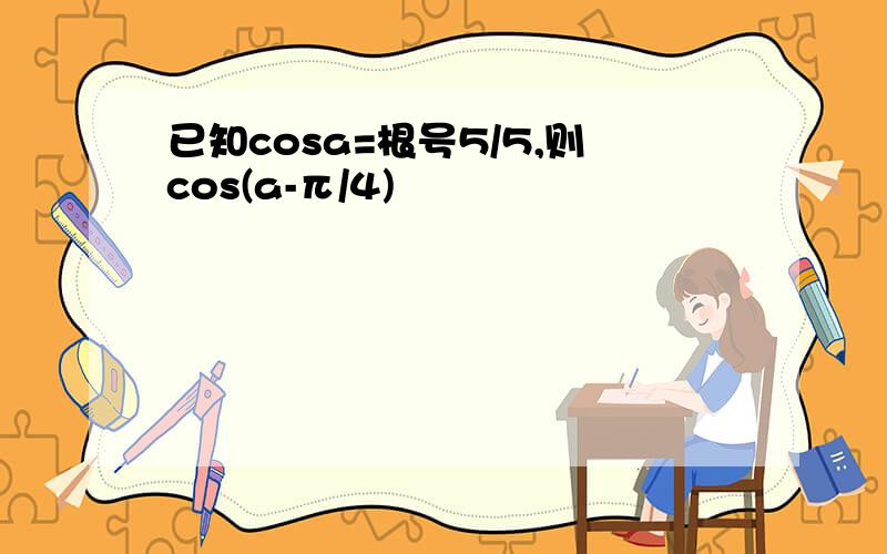 已知cosa=根号5/5,则cos(a-π/4)