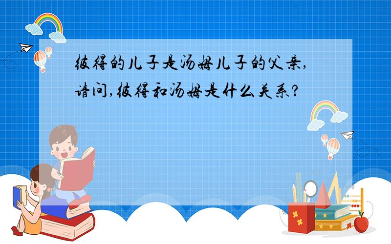 彼得的儿子是汤姆儿子的父亲,请问,彼得和汤姆是什么关系?