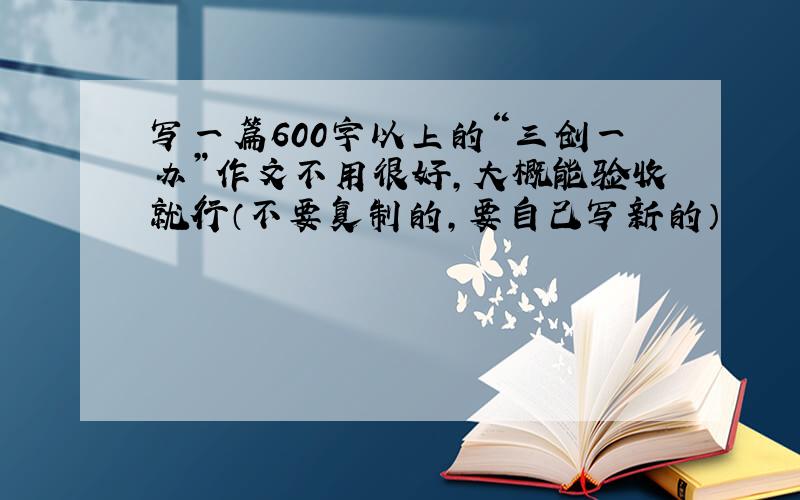 写一篇600字以上的“三创一办”作文不用很好,大概能验收就行（不要复制的,要自己写新的）