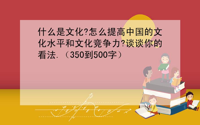 什么是文化?怎么提高中国的文化水平和文化竞争力?谈谈你的看法.（350到500字）