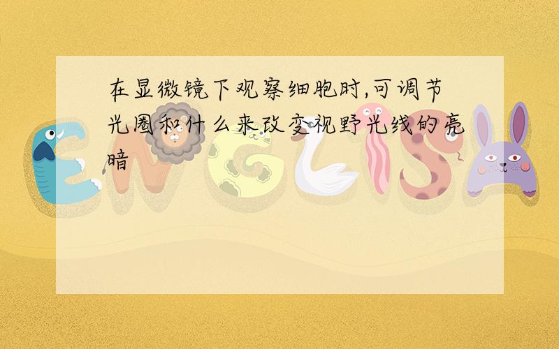 在显微镜下观察细胞时,可调节光圈和什么来改变视野光线的亮暗