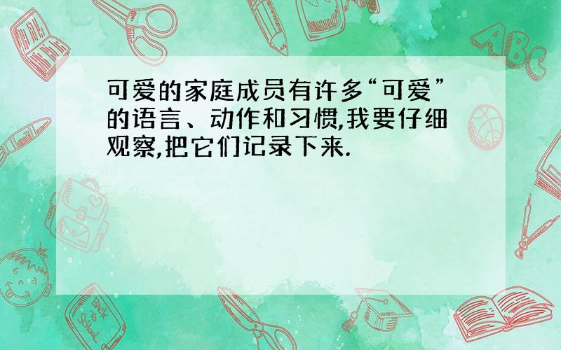 可爱的家庭成员有许多“可爱”的语言、动作和习惯,我要仔细观察,把它们记录下来.