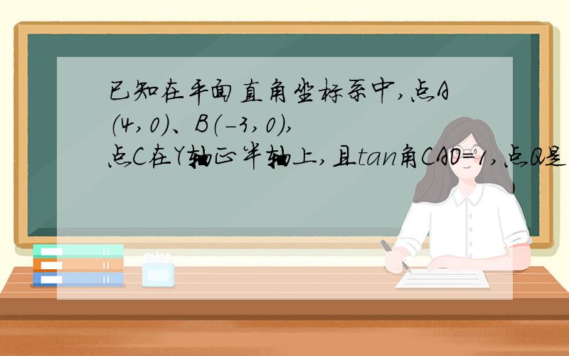 已知在平面直角坐标系中,点A（4,0）、B（-3,0）,点C在Y轴正半轴上,且tan角CAO=1,点Q是线段AB上的动点