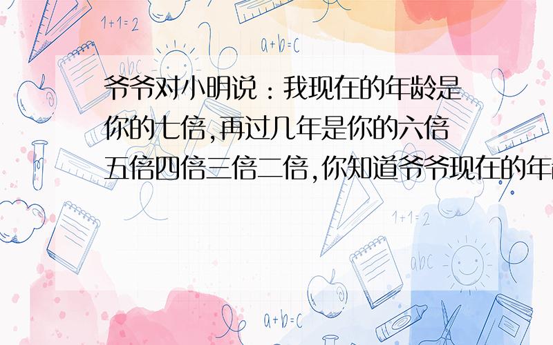 爷爷对小明说：我现在的年龄是你的七倍,再过几年是你的六倍五倍四倍三倍二倍,你知道爷爷现在的年龄吗