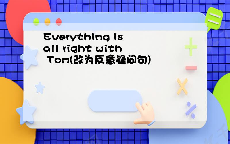 Everything is all right with Tom(改为反意疑问句)