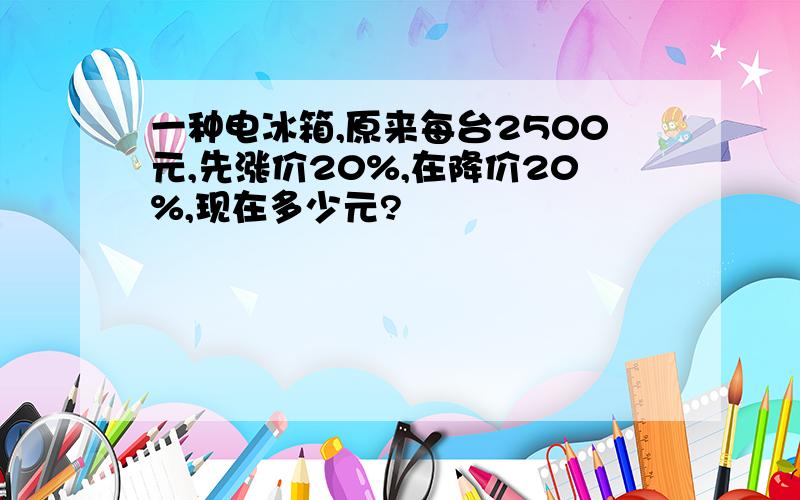 一种电冰箱,原来每台2500元,先涨价20%,在降价20%,现在多少元?