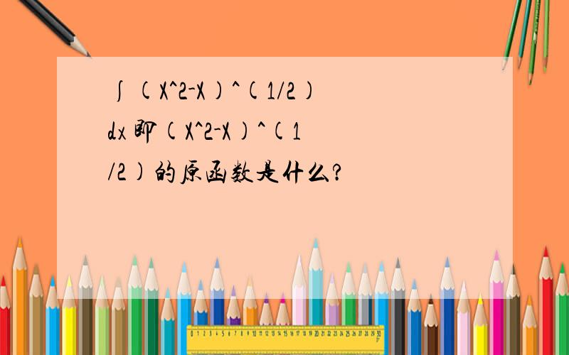 ∫(X^2-X)^(1/2)dx 即(X^2-X)^(1/2)的原函数是什么?