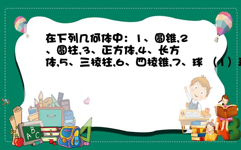 在下列几何体中：1、圆锥,2、圆柱,3、正方体,4、长方体,5、三棱柱,6、四棱锥,7、球 （1）表面都是平