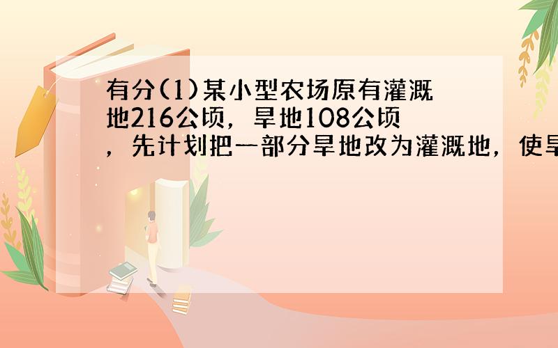 有分(1)某小型农场原有灌溉地216公顷，旱地108公顷，先计划把一部分旱地改为灌溉地，使旱地占灌溉地的20%。改为灌溉