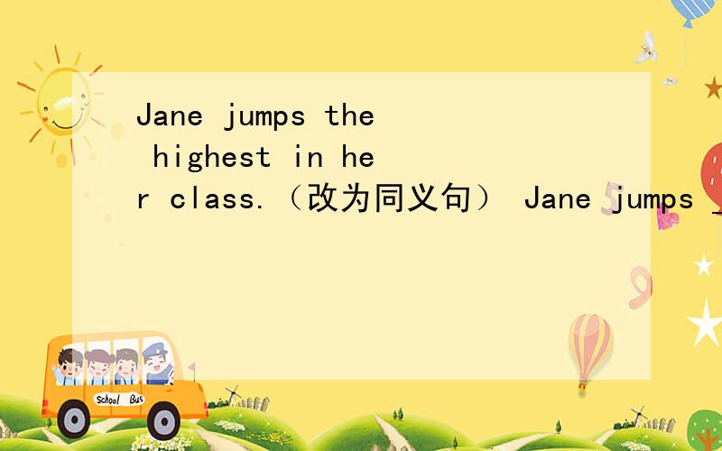 Jane jumps the highest in her class.（改为同义句） Jane jumps _____