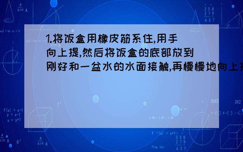 1.将饭盒用橡皮筋系住,用手向上提,然后将饭盒的底部放到刚好和一盆水的水面接触,再慢慢地向上提起饭盒,观察橡皮筋的伸长有