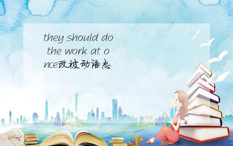 they should do the work at once改被动语态