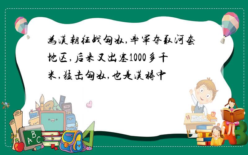 为汉朝征战匈奴,率军夺取河套地区,后来又出塞1000多千米,猛击匈奴,也是汉将中