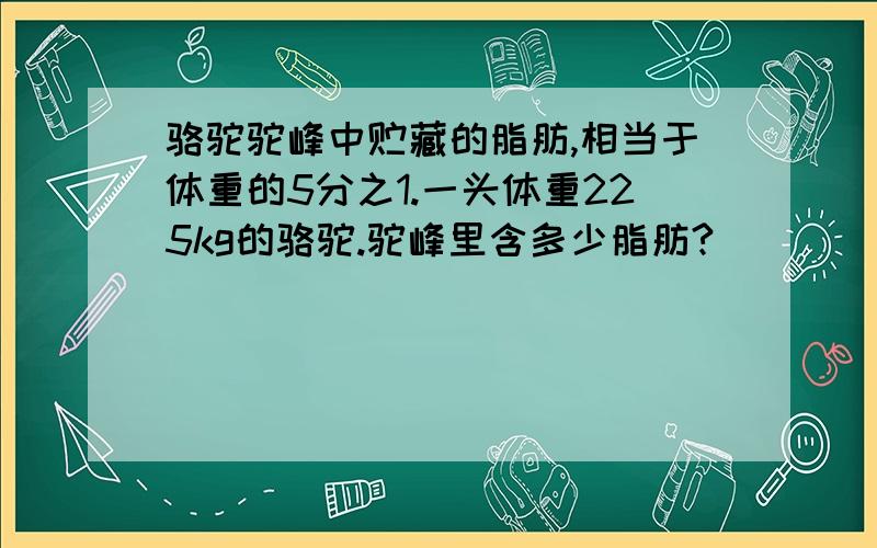 骆驼驼峰中贮藏的脂肪,相当于体重的5分之1.一头体重225kg的骆驼.驼峰里含多少脂肪?