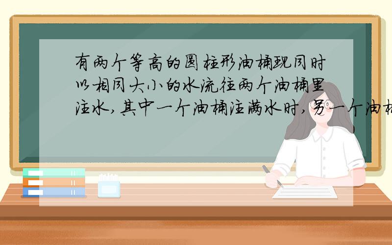 有两个等高的圆柱形油桶现同时以相同大小的水流往两个油桶里注水,其中一个油桶注满水时,另一个油桶内恰好有4/1的水.已知注