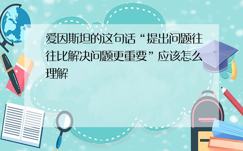 爱因斯坦的这句话“提出问题往往比解决问题更重要”应该怎么理解