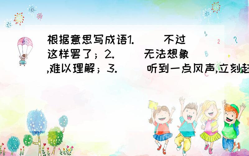 根据意思写成语1.（ ）不过这样罢了；2.（ ）无法想象,难以理解；3.（ ）听到一点风声,立刻赶来；4.（ ）自以为做