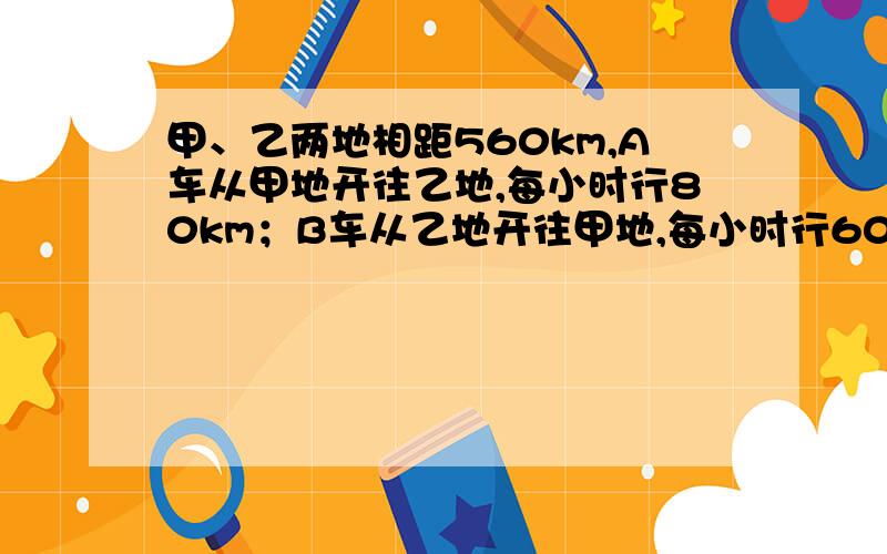 甲、乙两地相距560km,A车从甲地开往乙地,每小时行80km；B车从乙地开往甲地,每小时行60km