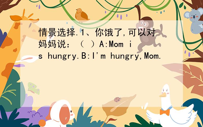 情景选择.1、你饿了,可以对妈妈说：（ ）A:Mom is hungry.B:I'm hungry,Mom.