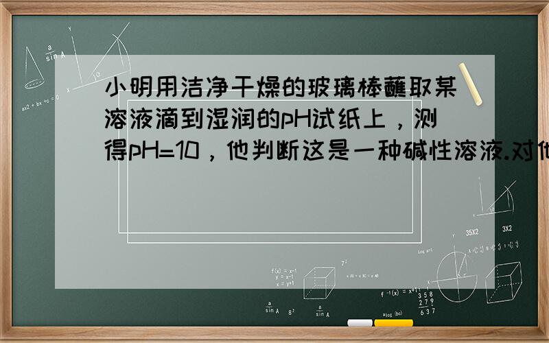 小明用洁净干燥的玻璃棒蘸取某溶液滴到湿润的pH试纸上，测得pH=10，他判断这是一种碱性溶液.对他的操作方法、测量结果及