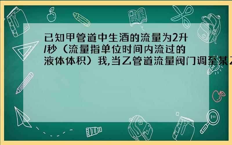 已知甲管道中生酒的流量为2升/秒（流量指单位时间内流过的液体体积）我,当乙管道流量阀门调至某乙位置时,恰好勾兑出符合质量