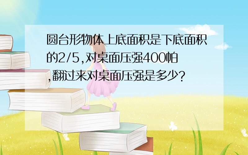 圆台形物体上底面积是下底面积的2/5,对桌面压强400帕,翻过来对桌面压强是多少?