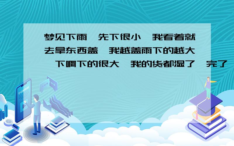 梦见下雨,先下很小,我看着就去拿东西盖,我越盖雨下的越大,下啊下的很大,我的货都湿了,完了,货没了,吓醒了.