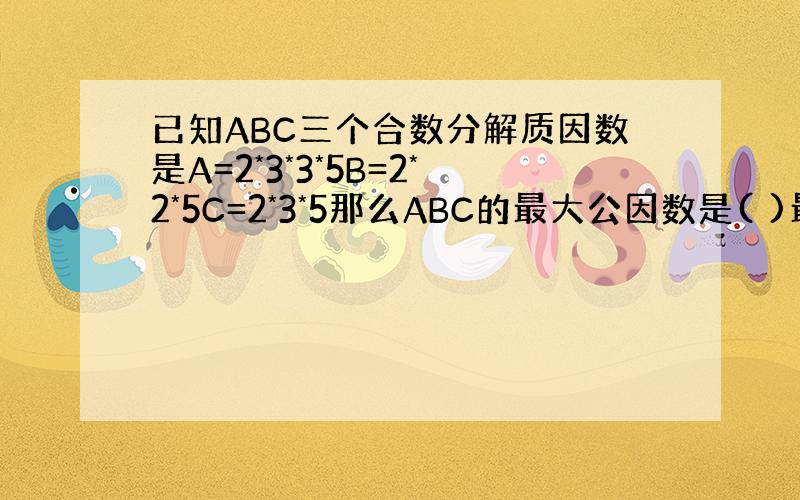 已知ABC三个合数分解质因数是A=2*3*3*5B=2*2*5C=2*3*5那么ABC的最大公因数是( )最小公倍数是（