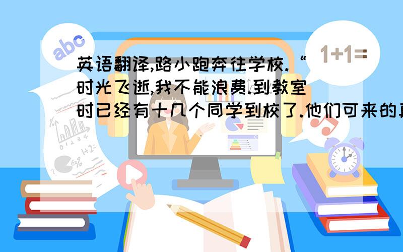 英语翻译,路小跑奔往学校.“时光飞逝,我不能浪费.到教室时已经有十几个同学到校了.他们可来的真早!不过他们却都在闲聊.我