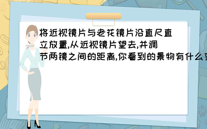 将近视镜片与老花镜片沿直尺直立放置,从近视镜片望去,并调节两镜之间的距离,你看到的景物有什么变化?