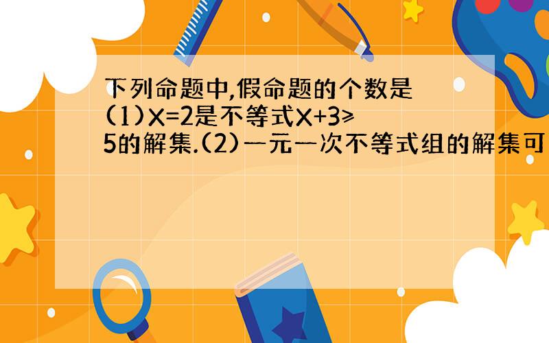 下列命题中,假命题的个数是 (1)X=2是不等式X+3≥5的解集.(2)一元一次不等式组的解集可以只含