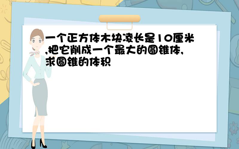 一个正方体木块凌长是10厘米,把它削成一个最大的圆锥体,求圆锥的体积