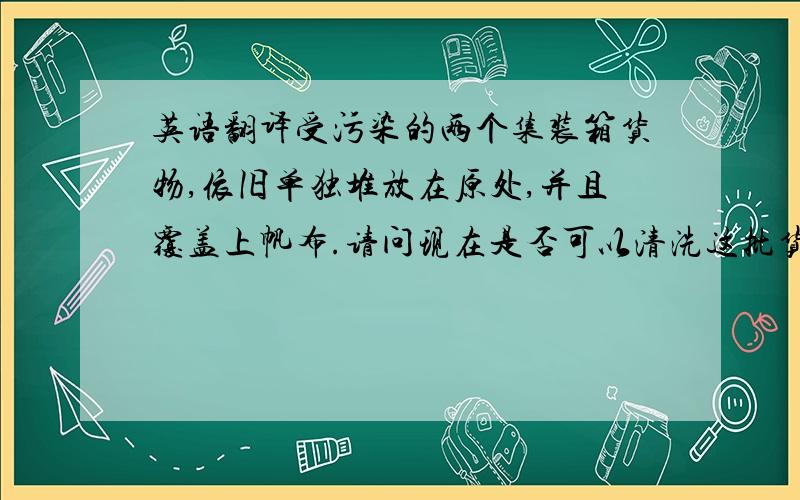 英语翻译受污染的两个集装箱货物,依旧单独堆放在原处,并且覆盖上帆布.请问现在是否可以清洗这批货物?清洗工作结束后,我会及