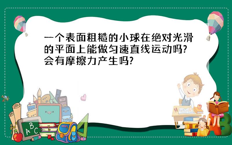 一个表面粗糙的小球在绝对光滑的平面上能做匀速直线运动吗?会有摩擦力产生吗?