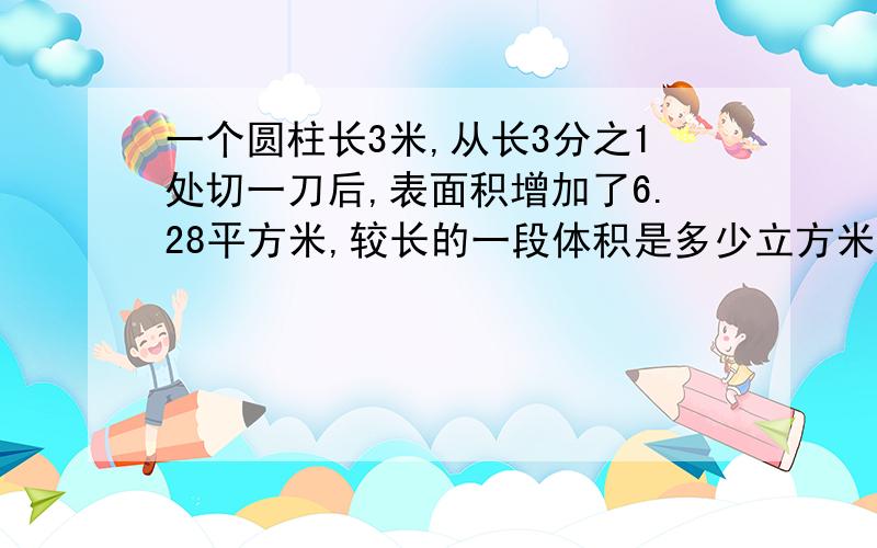 一个圆柱长3米,从长3分之1处切一刀后,表面积增加了6.28平方米,较长的一段体积是多少立方米?