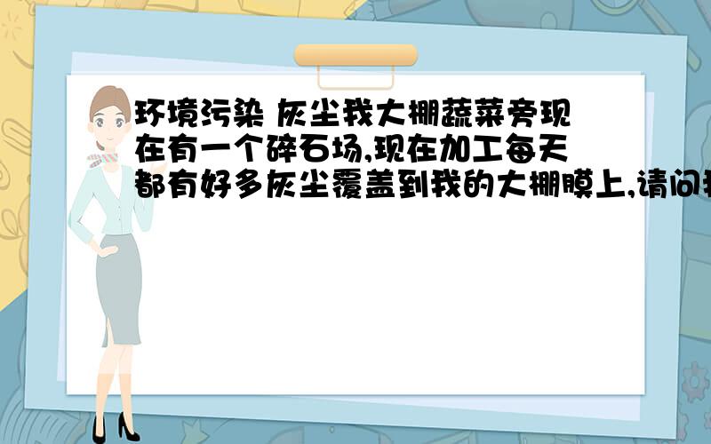 环境污染 灰尘我大棚蔬菜旁现在有一个碎石场,现在加工每天都有好多灰尘覆盖到我的大棚膜上,请问我该怎么办?