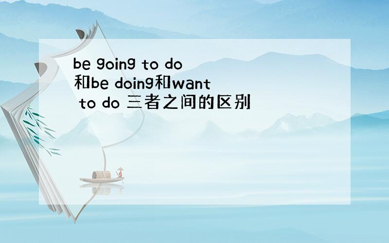 be going to do和be doing和want to do 三者之间的区别